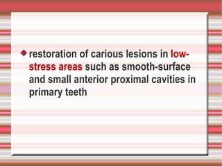  restorationof carious lesions in low-
  stress areas such as smooth-surface
  and small anterior proximal cavities in
  primary teeth
 