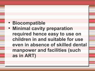 
    Biocompatible

    Minimal cavity preparation
    required hence easy to use on
    children in and suitable for use
    even in absence of skilled dental
    manpower and facilities (such
    as in ART)
 