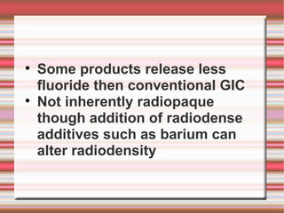 
    Some products release less
    fluoride then conventional GIC

    Not inherently radiopaque
    though addition of radiodense
    additives such as barium can
    alter radiodensity
 