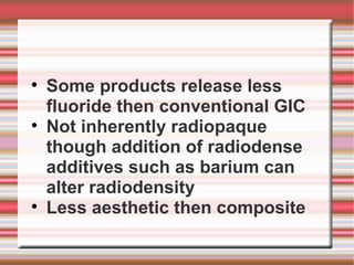
    Some products release less
    fluoride then conventional GIC

    Not inherently radiopaque
    though addition of radiodense
    additives such as barium can
    alter radiodensity

    Less aesthetic then composite
 