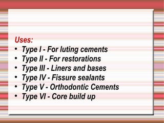 Uses:

  Type I - For luting cements

  Type II - For restorations

  Type III - Liners and bases

  Type IV - Fissure sealants

  Type V - Orthodontic Cements

  Type VI - Core build up
 