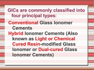 GICs are commonly classified into
 four principal types:
Conventional Glass Ionomer
  Cements
Hybrid Ionomer Cements (Also
  known as Light or Chemical
  Cured Resin-modified Glass
  Ionomer or Dual-cured Glass
  Ionomer Cements)
 