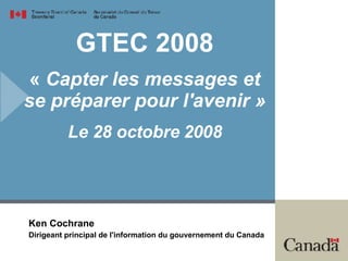 GTEC 2008 «  Capter les messages et se préparer pour l'avenir » Le 28 octobre 2008 Ken Cochrane Dirigeant principal de l'information du gouvernement du Canada 