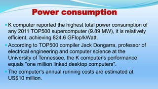 Power consumption
 K computer reported the highest total power consumption of
any 2011 TOP500 supercomputer (9.89 MW), it is relatively
efficient, achieving 824.6 GFlop/kWatt.
 According to TOP500 compiler Jack Dongarra, professor of
electrical engineering and computer science at the
University of Tennessee, the K computer's performance
equals "one million linked desktop computers".
 The computer's annual running costs are estimated at
US$10 million.
 