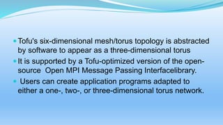 Tofu's six-dimensional mesh/torus topology is abstracted
by software to appear as a three-dimensional torus
It is supported by a Tofu-optimized version of the open-
source Open MPI Message Passing Interfacelibrary.
 Users can create application programs adapted to
either a one-, two-, or three-dimensional torus network.
 