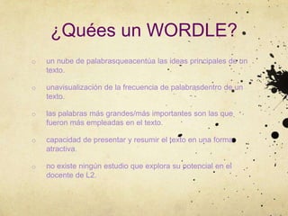 ¿Quées un WORDLE?
o   un nube de palabrasqueacentúa las ideas principales de un
    texto.

o   unavisualización de la frecuencia de palabrasdentro de un
    texto.

o   las palabras más grandes/más importantes son las que
    fueron más empleadas en el texto.

o   capacidad de presentar y resumir el texto en una forma
    atractiva.

o   no existe ningún estudio que explora su potencial en el
    docente de L2.
 