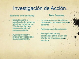 Investigación de Acción
Teoría de “dual-encoding”                Tres Fuentes
o   Discutir sobre el       o    La creación de un Wordlecon
    significado de palabras      cadaversion; inclusonúmero de
    mientras verlas en un        palabras.
    Wordle involucra el
    insumo visual y el      o    Reflexiones de la profesora.
    insumo auditivo.
                             o   Percepciones de los
o   Ayuda procesar y             estudiantes sobre el uso del
    retener el vocabulario
    más eficazmente.             Wordle en el proceso de la
                                 escritura.
 