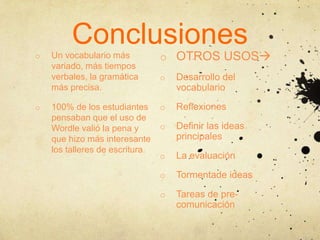 Conclusiones
o   Un vocabulario más           o OTROS USOS
    variado, más tiempos
    verbales, la gramática       o   Desarrollo del
    más precisa.                     vocabulario

o   100% de los estudiantes      o   Reflexiones
    pensaban que el uso de
    Wordle valió la pena y       o   Definir las ideas
    que hizo más interesante         principales
    los talleres de escritura.
                                 o   La evaluación

                                 o   Tormentade ideas

                                 o   Tareas de pre-
                                     comunicación
 