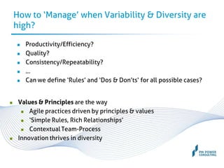 How to ‘Manage’ when Variability & Diversity are
high?
 Productivity/Efficiency?
 Quality?
 Consistency/Repeatability?
 …
 Can we define ‘Rules’ and ‘Dos & Don’ts‘ for all possible cases?
 Values & Principles are the way
 Agile practices driven by principles & values
 ‘Simple Rules, Rich Relationships’
 Contextual Team-Process
 Innovation thrives in diversity
 