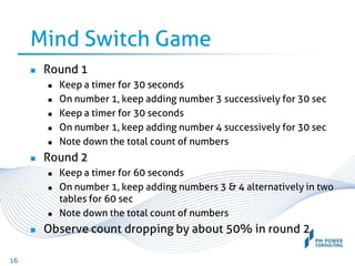 Mind Switch Game
 Round 1
 Keep a timer for 30 seconds
 On number 1, keep adding number 3 successively for 30 sec
 Keep a timer for 30 seconds
 On number 1, keep adding number 4 successively for 30 sec
 Note down the total count of numbers
 Round 2
 Keep a timer for 60 seconds
 On number 1, keep adding numbers 3 & 4 alternatively in two
tables for 60 sec
 Note down the total count of numbers
 Observe count dropping by about 50% in round 2
16
 