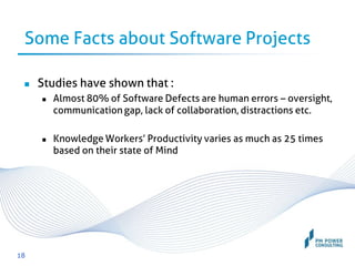 Some Facts about Software Projects
 Studies have shown that :
 Almost 80% of Software Defects are human errors – oversight,
communication gap, lack of collaboration, distractions etc.
 Knowledge Workers’ Productivity varies as much as 25 times
based on their state of Mind
18
 