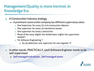 Management/Quality is more Intrinsic in
Knowledge Era
 A Construction industry analogy
 A prominent construction company has different supervisory ratios
 One Supervisor for every 25 civil construction laborers
 One supervisor for every 10 mechanical worker
 One supervisor for every 5 electrician
 Moral of the story: Higher the skilled labor, higher the supervision
needed !
 For Software Engineering ?
 So, by deduction, one supervisor for one engineer !!!
 In other words, PRACTICALLY, each Software Engineer needs to be
self-supervised
 Self managed individuals , Self managed teams
 