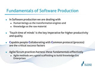 Fundamentals of Software Production
 In Software production we are dealing with
 Human beings as the transformation engines and
 Knowledge as the raw material
 ‘Touch time of minds’ is the key imperative for higher productivity
and quality
 Capable people Collaborating with Common protocol (process)
are the critical success factors
 Agile/Scrum practices harness these fundamentals effectively
 Agile methods are a good scaffolding to build Knowledge Era
Enterprises
 
