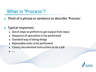 What is ‘Process’?
 Think of a phrase or sentence to describe ‘Process’.
 Typical responses:
 Set of steps to perform to get output from input
 Sequence of operations to be performed
 Standard way of doing things
 Repeatable tasks to be performed
 Clearly documented instructions to do a job
 …..
 