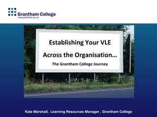 Kate Marshall,  Learning Resources Manager , Grantham College Establishing Your VLE Across the Organisation… The Grantham College Journey 