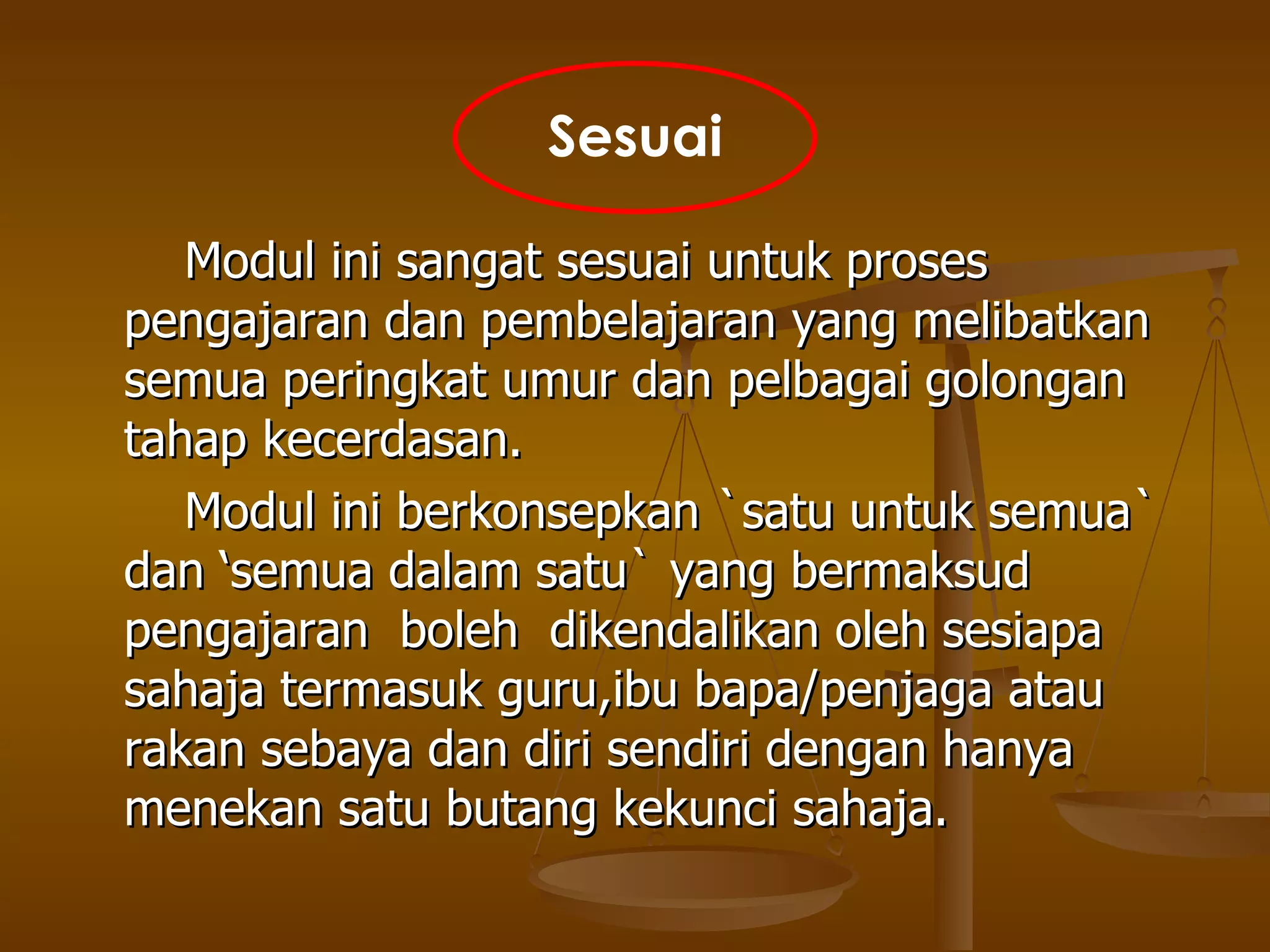 Modul ini sangat sesuai untuk proses pengajaran dan pembelajaran yang melibatkan semua peringkat umur dan pelbagai golongan tahap kecerdasan.  Modul ini berkonsepkan `satu untuk semua`  dan ‘semua dalam satu` yang bermaksud pengajaran  boleh  dikendalikan oleh sesiapa sahaja termasuk guru,ibu bapa/penjaga atau rakan sebaya dan diri sendiri dengan hanya menekan satu butang kekunci sahaja. Sesuai 
