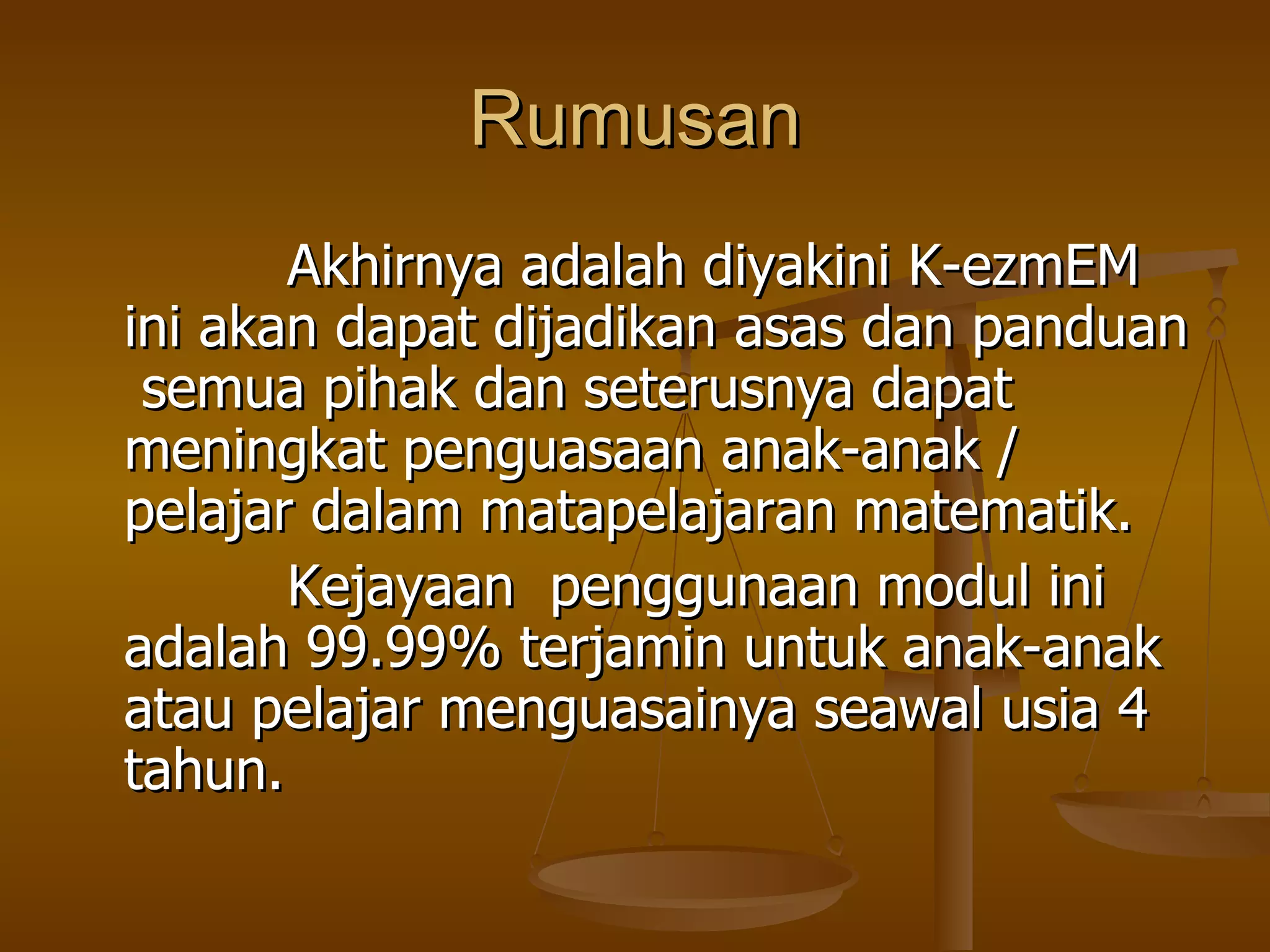 Rumusan Akhirnya adalah diyakini K-ezmEM ini akan dapat dijadikan asas dan panduan  semua pihak dan seterusnya dapat meningkat penguasaan anak-anak / pelajar dalam matapelajaran matematik.  Kejayaan  penggunaan modul ini adalah 99.99% terjamin untuk anak-anak atau pelajar menguasainya seawal usia 4 tahun. 