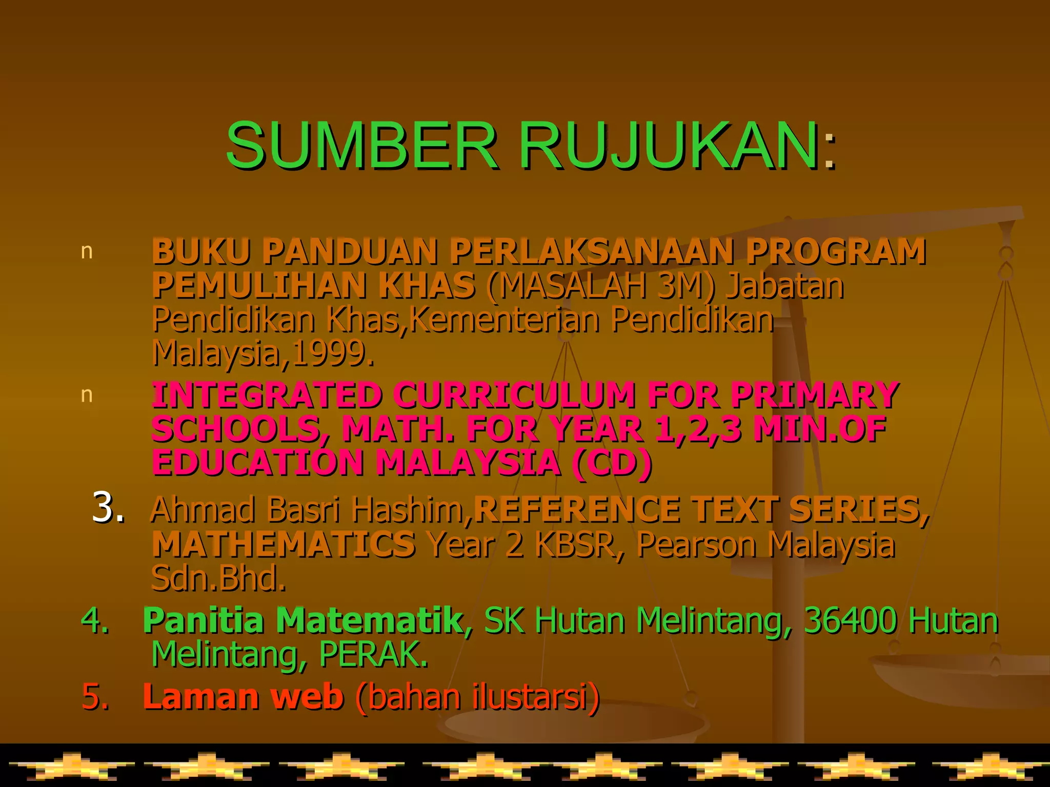 SUMBER RUJUKAN : BUKU PANDUAN PERLAKSANAAN PROGRAM PEMULIHAN KHAS  (MASALAH 3M) Jabatan Pendidikan Khas,Kementerian Pendidikan Malaysia,1999. INTEGRATED CURRICULUM FOR PRIMARY SCHOOLS, MATH. FOR YEAR 1,2,3 MIN.OF EDUCATION MALAYSIA (CD) 3.  Ahmad Basri Hashim, REFERENCE TEXT SERIES, MATHEMATICS  Year 2 KBSR, Pearson Malaysia Sdn.Bhd. 4.  Panitia Matematik , SK Hutan Melintang, 36400 Hutan Melintang, PERAK. 5.  Laman web  (bahan ilustarsi) 