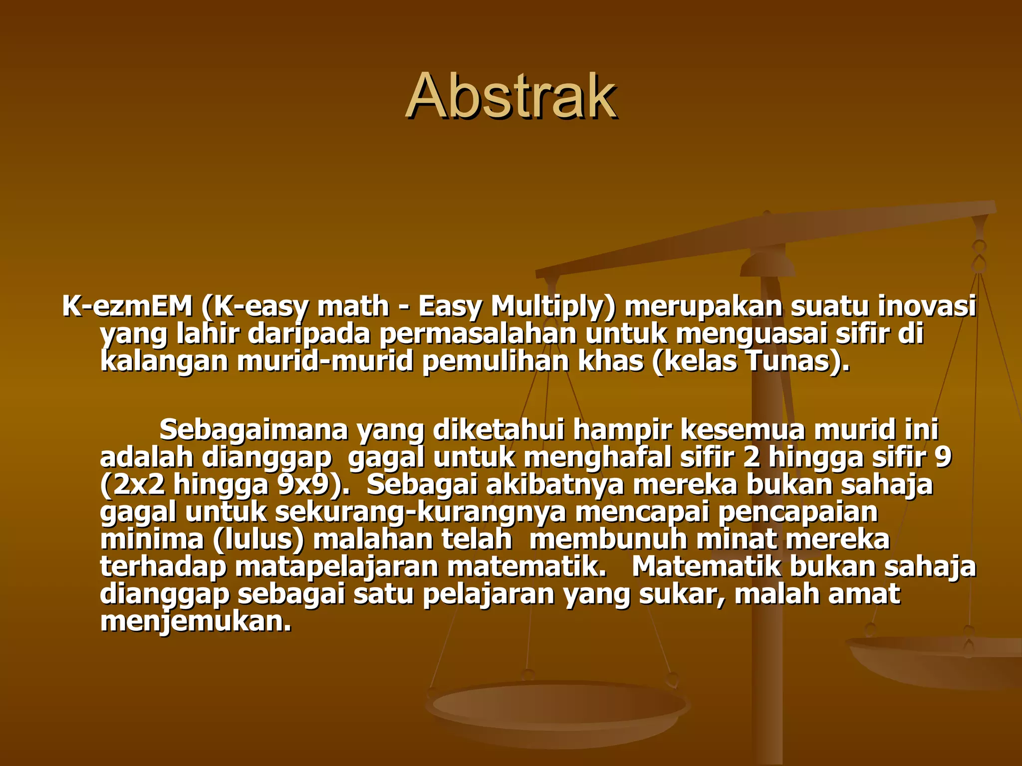 Abstrak K-ezmEM (K-easy math - Easy Multiply) merupakan suatu inovasi yang lahir daripada permasalahan untuk menguasai sifir di kalangan murid-murid pemulihan khas (kelas Tunas).  Sebagaimana yang diketahui hampir kesemua murid ini adalah dianggap  gagal untuk menghafal sifir 2 hingga sifir 9 (2x2 hingga 9x9).  Sebagai akibatnya mereka bukan sahaja gagal untuk sekurang-kurangnya mencapai pencapaian minima (lulus) malahan telah  membunuh minat mereka terhadap matapelajaran matematik.  Matematik bukan sahaja dianggap sebagai satu pelajaran yang sukar, malah amat menjemukan. 