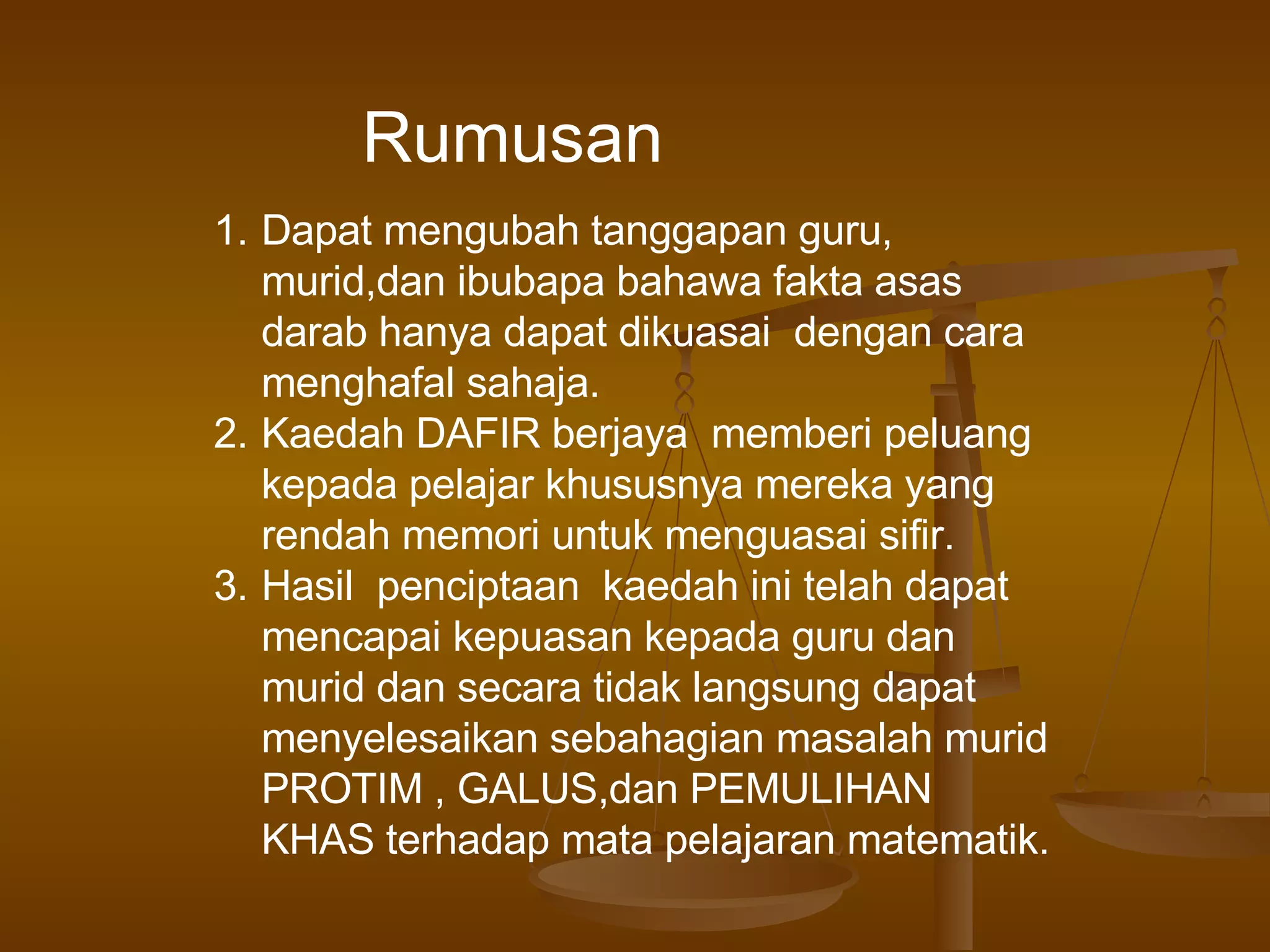 Rumusan Dapat mengubah tanggapan guru, murid,dan ibubapa bahawa fakta asas  darab hanya dapat dikuasai  dengan cara menghafal sahaja. Kaedah DAFIR berjaya  memberi peluang kepada pelajar khususnya mereka yang rendah memori untuk menguasai sifir. Hasil  penciptaan  kaedah ini telah dapat mencapai kepuasan kepada guru dan murid dan secara tidak langsung dapat menyelesaikan sebahagian masalah murid PROTIM , GALUS,dan PEMULIHAN  KHAS terhadap mata pelajaran matematik. 