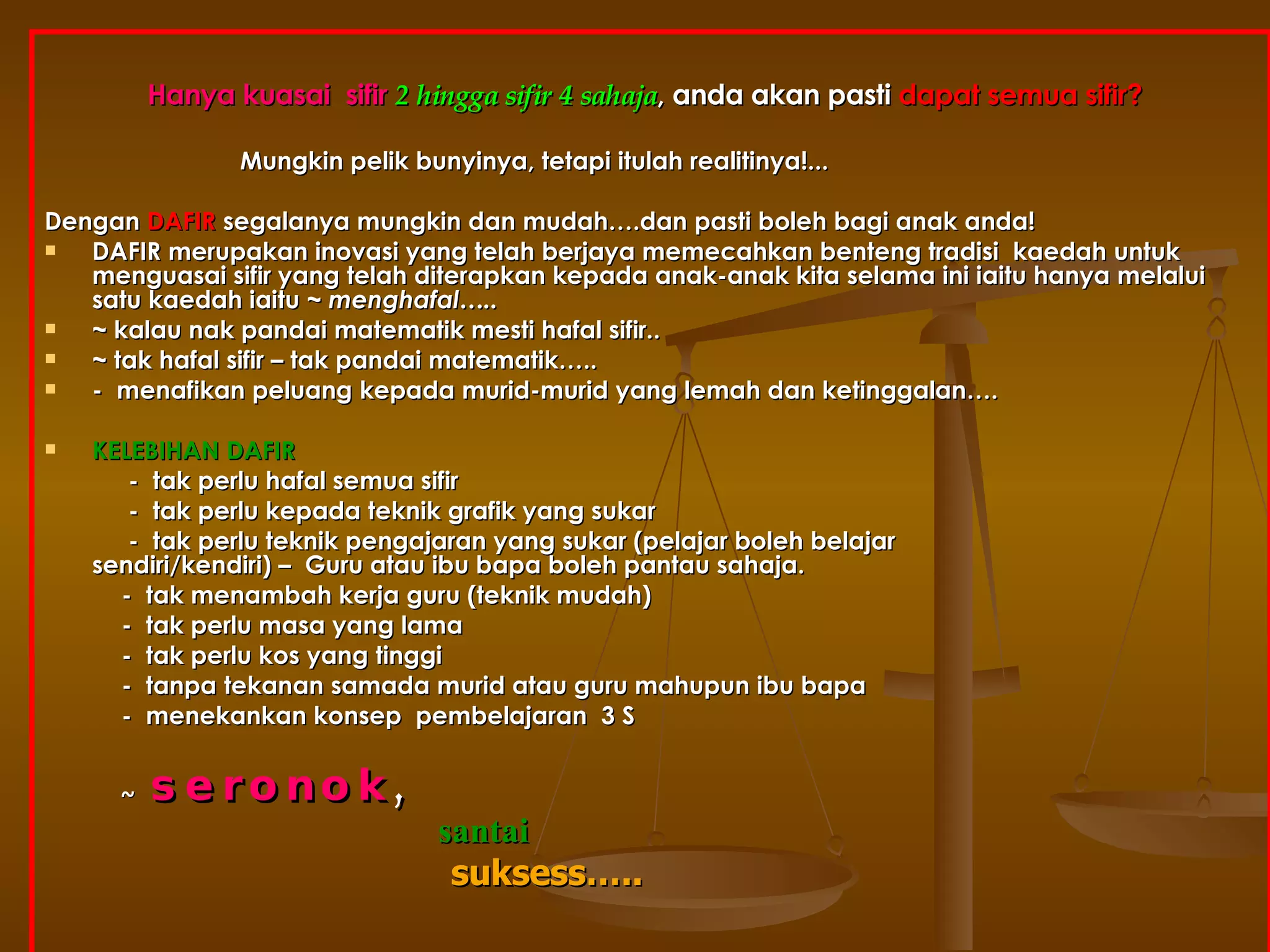 Hanya kuasai  sifir  2 hingga sifir 4 sahaja , anda akan pasti  dapat semua sifir?   Mungkin pelik bunyinya, tetapi itulah realitinya!... Dengan   DAFIR  segalanya mungkin dan mudah….dan pasti boleh bagi anak anda! DAFIR merupakan inovasi yang telah berjaya memecahkan benteng tradisi  kaedah untuk menguasai sifir yang telah diterapkan kepada anak-anak kita selama ini iaitu hanya melalui satu kaedah iaitu ~  menghafal….. ~ kalau nak pandai matematik mesti hafal sifir.. ~ tak hafal sifir – tak pandai matematik….. -  menafikan peluang kepada murid-murid yang lemah dan ketinggalan…. KELEBIHAN DAFIR   -  tak perlu hafal semua sifir -  tak perlu kepada teknik grafik yang sukar -  tak perlu teknik pengajaran yang sukar (pelajar boleh belajar    sendiri/kendiri) –  Guru atau ibu bapa boleh pantau sahaja. -  tak menambah kerja guru (teknik mudah) -  tak perlu masa yang lama  -  tak perlu kos yang tinggi -  tanpa tekanan samada murid atau guru mahupun ibu bapa -  menekankan konsep  pembelajaran  3 S ~  seronok ,     santai   suksess….. 