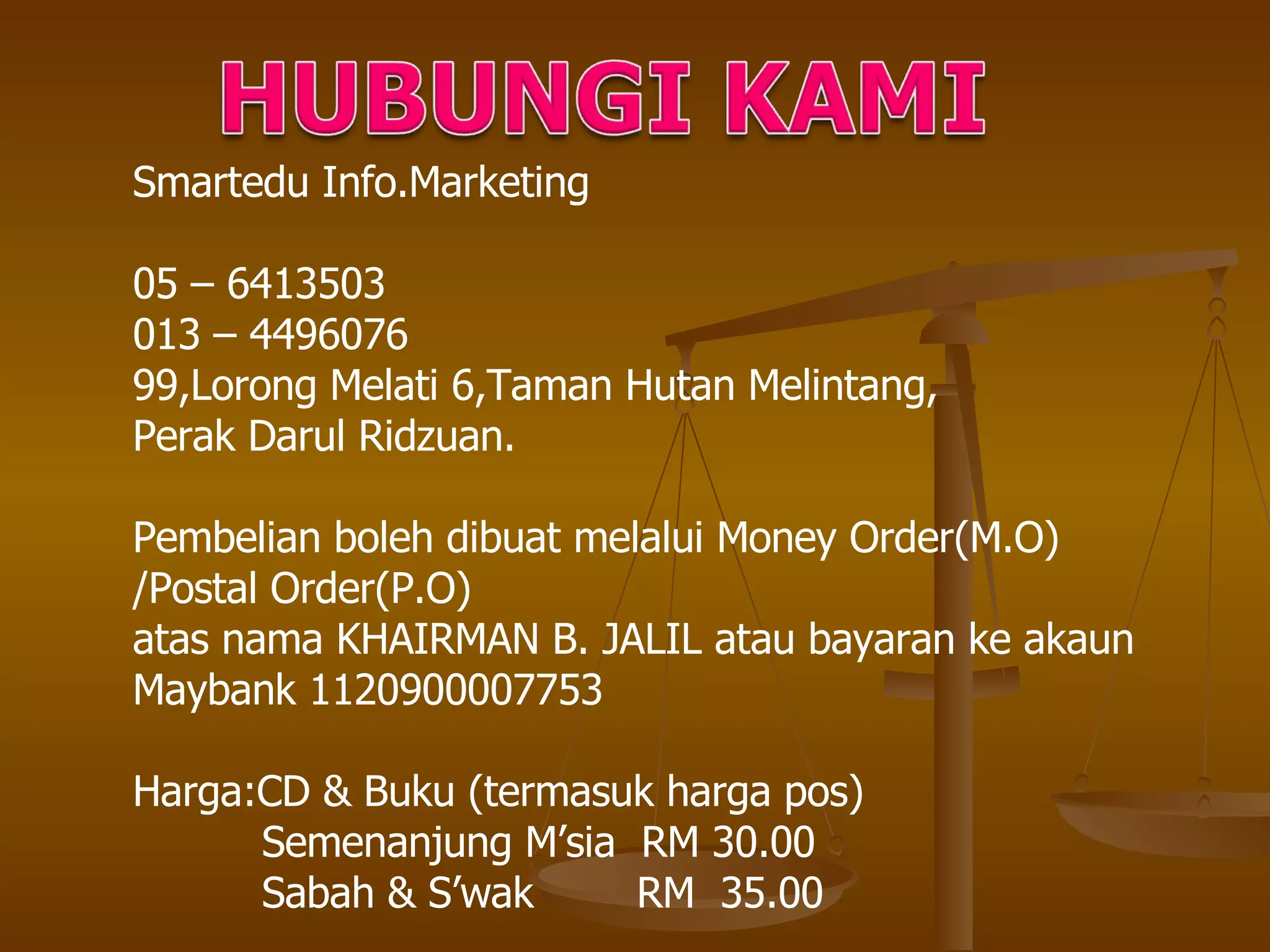Smartedu Info.Marketing 05 – 6413503 013 – 4496076 99,Lorong Melati 6,Taman Hutan Melintang, Perak Darul Ridzuan. Pembelian boleh dibuat melalui Money Order(M.O)  /Postal Order(P.O) atas nama KHAIRMAN B. JALIL atau bayaran ke akaun Maybank 1120900007753 Harga:CD & Buku (termasuk harga pos) Semenanjung M’sia  RM 30.00 Sabah & S’wak  RM  35.00 