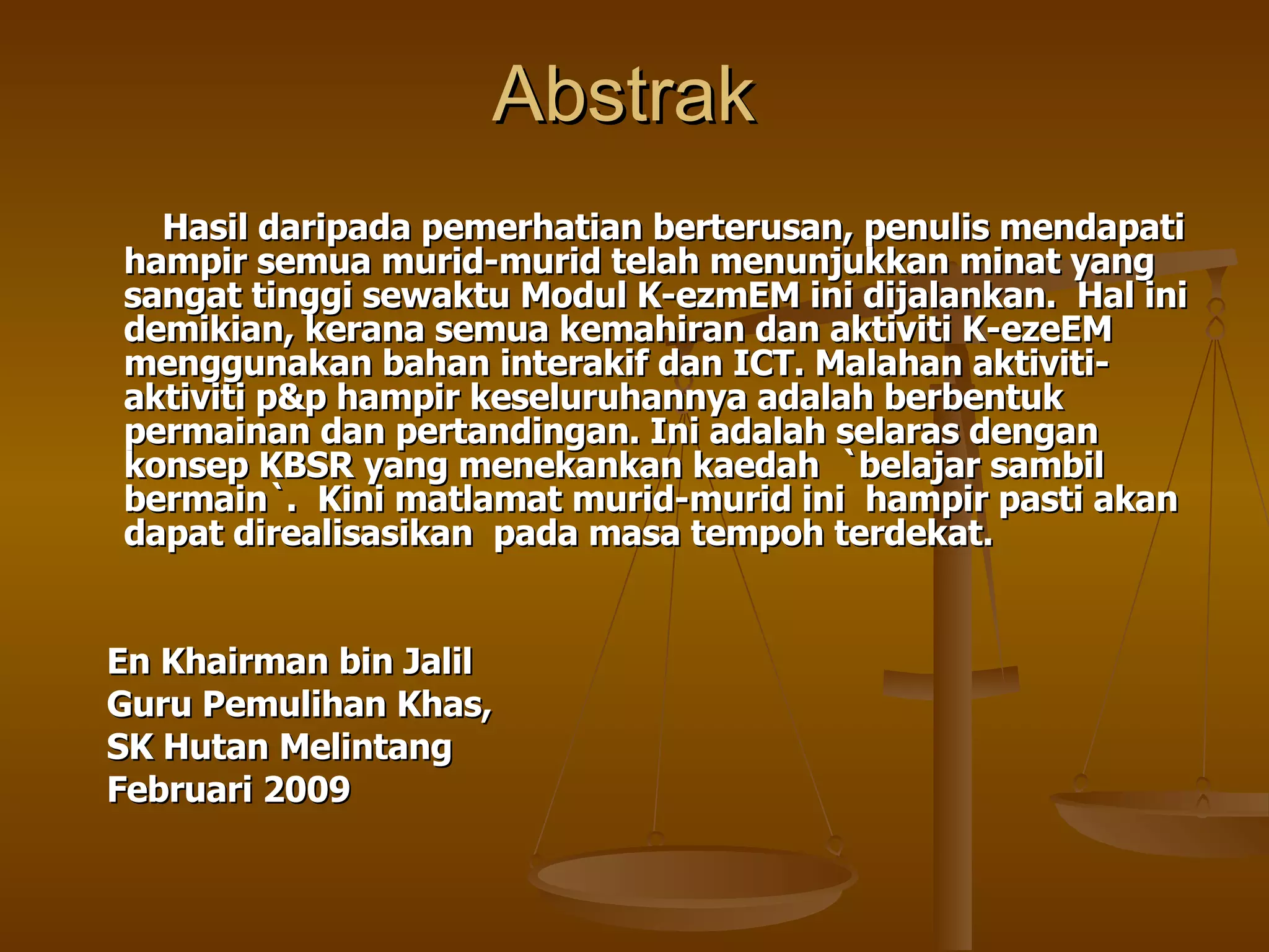 Abstrak  Hasil daripada pemerhatian berterusan, penulis mendapati hampir semua murid-murid telah menunjukkan minat yang sangat tinggi sewaktu Modul K-ezmEM ini dijalankan.  Hal ini demikian, kerana semua kemahiran dan aktiviti K-ezeEM menggunakan bahan interakif dan ICT. Malahan aktiviti-aktiviti p&p hampir keseluruhannya adalah berbentuk permainan dan pertandingan. Ini adalah selaras dengan konsep KBSR yang menekankan kaedah  `belajar sambil bermain`.  Kini matlamat murid-murid ini  hampir pasti akan dapat direalisasikan  pada masa tempoh terdekat. En Khairman bin Jalil  Guru Pemulihan Khas, SK Hutan Melintang Februari 2009 