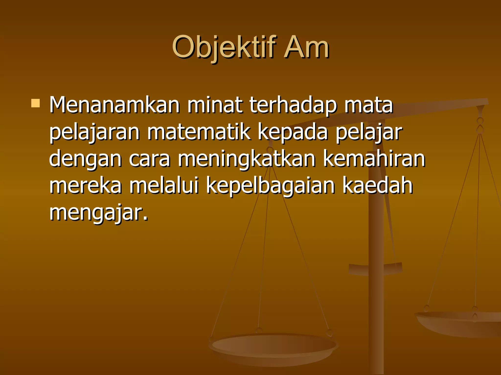Objektif Am Menanamkan minat terhadap mata pelajaran matematik kepada pelajar dengan cara meningkatkan kemahiran mereka melalui kepelbagaian kaedah mengajar. 