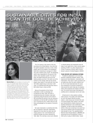 project news      main feature       futurarc interview   futurarc showcase        projects     people     commentary              happenings      books      products




  SuStainable CitieS for india
  – Can the Goal be aChieved?
  by Karuna Gopal




                                                                                                      1                                                                2



                                                             The 21st century is the century of the city.         in national policies and investments even till
                                                          According to the United Nations, more than half         today. In per capita terms, India’s annual capital
                                                          the world’s population now lives in cities. Urban       spending of USD17 on urban infrastructure is
                                                          growth rates are the highest in the developing          a mere 14 percent of China’s USD116 and a
                                                          world that is absorbing an average of 5 million         dismal 4 percent of United Kingdom’s USD391.
                                                          new urban residents every month. The developing
                                                          world is also responsible for 95 percent of the         The STaTe of IndIan CITIeS
                                                          world’s urban population growth. The cities of             Propelled by globalisation and increasing
                                                          India, the largest democracy and one of the             economic cooperation between nations, India
                                                          fastest-growing countries in the world, are at the      experienced industrialisation, urbanisation and
                                                          forefront of this change. India has the second          motorisation. They came in quick succession just
  Karuna Gopal leads Foundation for Futuristic Cities     largest urban system in the world with more than        as triplets who share the same umbilical cord
  (FFC). FFC provides urban advisory services with
  a vision to transform Indian cities into economically   350 million people living in more than 5,000            do. The trio have historically been the cause
  vibrant, equitable and responsive cities. Her team      cities. It is predicted that India will have close to   and consequence of economic prosperity of
  contributed to the City Development Strategies
  of several JNNURM (India’s flagship programme
                                                          600 million living in cities by 2030.                   cities around the world. India was no exception.
  on Urban Renewal) cities in India. She lectures at                                                              Indian cities prospered and choked at the same
  the Indian School of Business (ISB) and the Indian        Being at the epicentre of this furious                time. The country had to learn that playing an
  Institute of Management Ahmedabad (IIM–A), She
  has addressed several international conferences on      urbanisation is both an advantage and                   unwilling host to urbanisation had its own costs.
  sustainable cities; taught senior bureaucrats and       an adversity for India. Cities, the hubs of
  policymakers on leadership and governance reforms       entrepreneurship and innovation, have been                 Infrastructure in cities started crumbling
  concepts. She was a faculty/mentor for the ASCI/
  WBI (World Bank Institute) Certification programme on   contributing nearly 60 percent of the nation’s          under pressure. The quality of life deteriorated
  Urban Management. She lives in Hyderabad, India.        GDP and almost 85 percent of the tax revenues—          so much that experts alerted the policy
                                                          predictions are that the GDP contribution will go       makers—urban decay was imminent they said.
                                                          up to 70 percent by 2012. Indian cities are now         The second largest urban system in the world
                                                          being acknowledged as the engines of economic           was characterised by rickety infrastructure,
                                                          growth.                                                 lopsided development, slum proliferation, traffic
                                                                                                                  congestion, as well as water and sanitation
                                                             But rapid urbanisation is something that India       deficits. Cities were screaming to be saved from
                                                          was not prepared to deal with. Urbanisation             noise and air pollution when the government of
                                                          happened at a time when the nation was still            India decided to react. The Jawaharlal Nehru
                                                          singing paeans to her rural hinterlands and             National Urban Renewal Mission (JNNURM) was
                                                          anything remotely city-centric attracted the            announced by the Prime Minister of India in
                                                          ‘elite’ label. The rural bias is very much reflected    2005 with an outlay of USD20 billion. Touted

74 FUTURARC
 