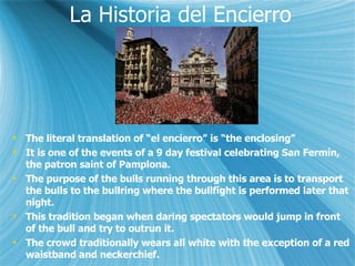 La Historia del Encierro The literal translation of el encierro is the enclosing It is one of the events of a 9 day festival celebrating San Fermn, the patron saint of Pamplona. The purpose of the bulls running through this area is to transport the bulls to the bullring where the bullfight is performed later that night. This tradition began when daring spectators would jump in front of the bull and try to outrun it. The crowd traditionally wears all white with the exception of a red waistband and neckerchief. 