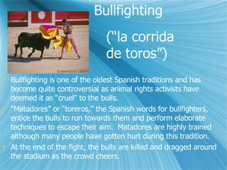 Bullfighting  Bullfighting is one of the oldest Spanish traditions and has become quite controversial as animal rights activists have deemed it as cruel to the bulls.  Matadores or toreros, the Spanish words for bullfighters, entice the bulls to run towards them and perform elaborate techniques to escape their aim.  Matadores are highly trained although many people have gotten hurt during this tradition. At the end of the fight, the bulls are killed and dragged around the stadium as the crowd cheers. (la corrida  de toros) 