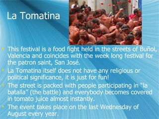 La Tomatina This festival is a food fight held in the streets of Bu?ol, Valencia and coincides with the week long festival for the patron saint, San Jos. La Tomatina itself does not have any religious or political significance, it is just for fun! The street is packed with people participating in la batalla (the battle) and everybody becomes covered in tomato juice almost instantly. The event takes place on the last Wednesday of August every year. 