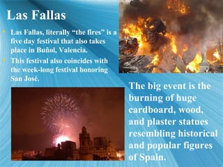 Las Fallas Las Fallas, literally the fires is a five day festival that also takes place in Bu?ol, Valencia. This festival also coincides with the week-long festival honoring San Jos. The big event is the burning of huge cardboard, wood, and plaster statues resembling historical and popular figures of Spain. 