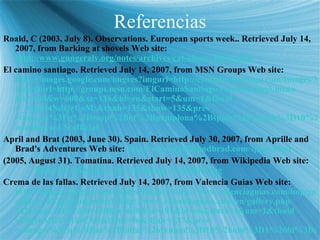 Referencias Roald, C (2003, July 8). Observations. European sports week.. Retrieved July 14, 2007, from Barking at shovels Web site:  http://www.gungeralv.org/notes/archives/cat-	observations. php El camino santiago. Retrieved July 14, 2007, from MSN Groups Web site: http://images.google.com/imgres?imgurl=http://elcaminosantiago.com/Images/Map_City_Pamplona_Camino.jpg& imgrefurl =http://groups.msn.com/ ElCaminoSantiago /caminomaps5. msnw &h=600&w=600& sz =136&hl=en&start=5&um=1& tbnid =_Npgfz4NdQrUoM:& tbnh =135& tbnw =135& prev =/images%3Fq%3Dmap%2Bof%2Bpamplona%2Bspain%26svnum%3D10%26um%3D1%26hl%3Den%26client%3Dfirefox-a%26rls%3Dorg. mozilla :en-US:official April and Brat (2003, June 30). Spain. Retrieved July 30, 2007, from Aprille and Brad's Adventures Web site:  http://www. aprilleandbrad .com/ spain .html (2005, August 31). Tomatina. Retrieved July 14, 2007, from Wikipedia Web site:  http://en.wikipedia.org/wiki/Image:Tomatina.jpg Crema de las fallas. Retrieved July 14, 2007, from Valencia Guias Web site:  http://images.google.com/imgres?imgurl=http://www.valenciaguias.com/img/gallery/ gallery _07.jpg& imgrefurl =http://www. valenciaguias .com/en/gallery. php %3Fimg%3D07&h=450&w=640& sz =191&hl=en&start=3&um=1& tbnid =U0jrnMGFV1ktCM:& tbnh =96& tbnw =137& prev =/images%3Fq%3Dlas%2Bfallas%26svnum%3D10%26um%3D1%26hl%3Den%26sa%3DN 