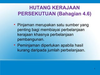 HUTANG KERAJAAN
PERSEKUTUAN (Bahagian 4.6)

Pinjaman merupakan satu sumber yang
penting bagi membiayai perbelanjaan
kerajaan khasnya perbelanjaan
pembangunan.

Peminjaman diperlukan apabila hasil
kurang daripada jumlah perbelanjaan.
1
 