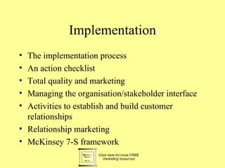 Implementation
• The implementation process
• An action checklist
• Total quality and marketing
• Managing the organisation/stakeholder interface
• Activities to establish and build customer
  relationships
• Relationship marketing
• McKinsey 7-S framework
 