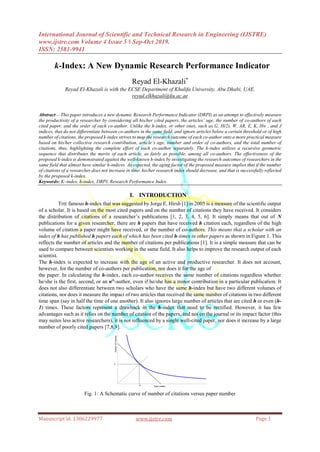 International Journal of Scientific and Technical Research in Engineering (IJSTRE)
www.ijstre.com Volume 4 Issue 5 ǁ Sep-Oct 2019.
ISSN: 2581-9941
Manuscript id. 1306229977 www.ijstre.com Page 1
 k-Index: A New Dynamic Research Performance Indicator
Reyad El-Khazali*
Reyad El-Khazali is with the ECSE Department of Khalifa University, Abu Dhabi, UAE.
reyad.elkhazali@ku.ac.ae
Abstract— This paper introduces a new dynamic Research Performance Indicator (DRPI) as an attempt to effectively measure
the productivity of a researcher by considering all his/her cited papers, the articles’ age, the number of co-authors of each
cited paper, and the order of each co-author. Unlike the h-index, or other ones, such as G, H(2), W, AR, E, K, Hw , and J
indices, that do not differentiate between co-authors in the same field, and ignore articles below a certain threshold or of high
number of citations, the proposed k-index strives to map the research outcome of each co-author onto a more practical measure
based on his/her collective research contribution, article’s age, number and order of co-authors, and the total number of
citations, thus, highlighting the complete effort of each co-author separately. The k-index utilizes a recursive geometric
sequence that distributes the merits of each article, as fairly as possible, among all co-authors. The effectiveness of the
proposed k-index is demonstrated against the well-known h-index by investigating the research outcomes of researchers in the
same field that almost have similar h-indices. As expected, the aging factor of the proposed measure implies that if the number
of citations of a researcher does not increase in time, his/her research index should decrease, and that is successfully reflected
by the proposed k-index.
Keywords: K–index, h-index, DRPI, Research Performance Index.
I. INTRODUCTION
THE famous h-index that was suggested by Jorge E. Hirsh [1] in 2005 is a measure of the scientific output
of a scholar. It is based on the most cited papers and on the number of citations they have received. It considers
the distribution of citations of a researcher’s publications [1, 2, 3, 4, 5, 6]. It simply means that out of N
publications for a given researcher, there are h papers that have received h citation each, regardless of the high
volume of citation a paper might have received, or the number of co-authors. This means that a scholar with an
index of h has published h papers each of which has been cited h-times in other papers as shown in Figure 1. This
reflects the number of articles and the number of citations per publications [1]. It is a simple measure that can be
used to compare between scientists working in the same field. It also helps to improve the research output of each
scientist.
The h-index is expected to increase with the age of an active and productive researcher. It does not account,
however, for the number of co-authors per publication, nor does it for the age of
the paper. In calculating the h-index, each co-author receives the same number of citations regardless whether
he/she is the first, second, or an nth
-author, even if he/she has a minor contribution in a particular publication. It
does not also differentiate between two scholars who have the same h-index but have two different volumes of
citations, nor does it measure the impact of two articles that received the same number of citations in two different
time span (say in half the time of one another). It also ignores large number of articles that are cited h or even (h-
1) times. These factors represent a drawback in the h-index that need to be rectified. However, it has few
advantages such as it relies on the number of citation of the papers, and not on the journal or its impact factor (this
may suites less active researchers), it is not influenced by a single well-cited paper, nor does it increase by a large
number of poorly cited papers [7,8,9].
Fig. 1: A Schematic curve of number of citations versus paper number
Paper number
NumberofCitations
h
h
 