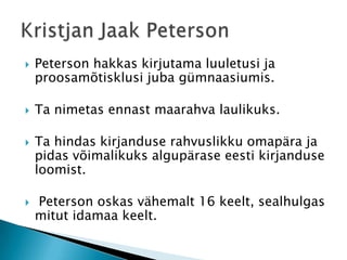 Peterson hakkas kirjutama luuletusi ja proosamõtisklusi juba gümnaasiumis. Ta nimetas ennast maarahva laulikuks.Ta hindas kirjanduse rahvuslikku omapära ja pidas võimalikuks algupärase eesti kirjanduse loomist.  Peterson oskas vähemalt 16 keelt, sealhulgas mitut idamaa keelt. Kristjan Jaak Peterson