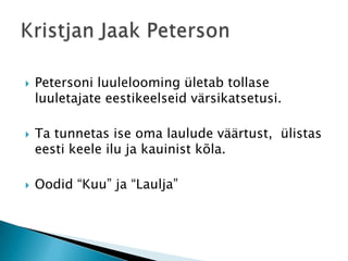Petersoni luulelooming ületab tollase luuletajate eestikeelseid värsikatsetusi.Ta tunnetas ise oma laulude väärtust,  ülistas eesti keele ilu ja kauinist kõla. Oodid “Kuu” ja “Laulja”Kristjan Jaak Peterson