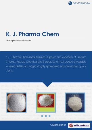 08377801346
A Member of
K. J. Pharma Chem
www.kjpharmachem.com
Calcium Chloride Dehydrate Calcium Chloride Calcium Acetate Sodium Acetate Calcium
Stearate Zinc Stearate Aluminium Stearate Magnesium Stearate Acetate Chemical Stearate
Chemical Calcium Chloride Dehydrate Calcium Chloride Calcium Acetate Sodium
Acetate Calcium Stearate Zinc Stearate Aluminium Stearate Magnesium Stearate Acetate
Chemical Stearate Chemical Calcium Chloride Dehydrate Calcium Chloride Calcium
Acetate Sodium Acetate Calcium Stearate Zinc Stearate Aluminium Stearate Magnesium
Stearate Acetate Chemical Stearate Chemical Calcium Chloride Dehydrate Calcium
Chloride Calcium Acetate Sodium Acetate Calcium Stearate Zinc Stearate Aluminium
Stearate Magnesium Stearate Acetate Chemical Stearate Chemical Calcium Chloride
Dehydrate Calcium Chloride Calcium Acetate Sodium Acetate Calcium Stearate Zinc
Stearate Aluminium Stearate Magnesium Stearate Acetate Chemical Stearate
Chemical Calcium Chloride Dehydrate Calcium Chloride Calcium Acetate Sodium
Acetate Calcium Stearate Zinc Stearate Aluminium Stearate Magnesium Stearate Acetate
Chemical Stearate Chemical Calcium Chloride Dehydrate Calcium Chloride Calcium
Acetate Sodium Acetate Calcium Stearate Zinc Stearate Aluminium Stearate Magnesium
Stearate Acetate Chemical Stearate Chemical Calcium Chloride Dehydrate Calcium
Chloride Calcium Acetate Sodium Acetate Calcium Stearate Zinc Stearate Aluminium
Stearate Magnesium Stearate Acetate Chemical Stearate Chemical Calcium Chloride
Dehydrate Calcium Chloride Calcium Acetate Sodium Acetate Calcium Stearate Zinc
K. J. Pharma Chem manufactures, supplies and exporters of Calcium
Chloride, Acetate Chemical and Stearate Chemical products. Available
in varied details our range is highly appreciated and demanded by our
clients.
 