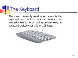 The Keyboard The most commonly used input device is the keyboard on which data is entered by manually keying in or typing certain keys. A keyboard typically has 101 or 105 keys. 
