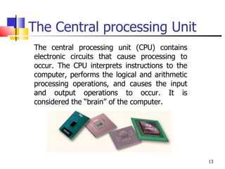 The Central processing Unit The central processing unit (CPU) contains electronic circuits that cause processing to occur. The CPU interprets instructions to the computer, performs the logical and arithmetic processing operations, and causes the input and output operations to occur. It is considered the “brain” of the computer. 