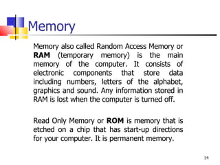 Memory Memory also called Random Access Memory or  RAM  (temporary memory) is the main memory of the computer. It consists of electronic components that store data including numbers, letters of the alphabet, graphics and sound. Any information stored in RAM is lost when the computer is turned off.  Read Only Memory or  ROM  is memory that is etched on a chip that has start-up directions for your computer. It is permanent memory.  