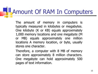 Amount Of RAM In Computers The amount of memory in computers is typically measured in kilobytes or megabytes. One kilobyte (K or KB) equals approximately 1,000 memory locations and one megabyte (M or MB) equals approximately one million locations A memory location, or byte, usually stores one character.  Therefore, a computer with 8 MB of memory can store approximately 8 million characters. One megabyte can hold approximately 500 pages of text information. 