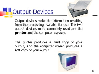 Output Devices Output devices make the information resulting from the processing available for use. The two output devices more commonly used are the  printer  and the computer  screen .  The printer produces a hard copy of your output, and the computer screen produces a soft copy of your output. 