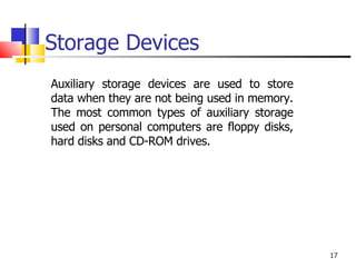 Storage Devices Auxiliary storage devices are used to store data when they are not being used in memory. The most common types of auxiliary storage used on personal computers are floppy disks, hard disks and CD-ROM drives. 