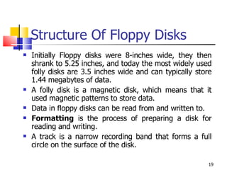 Structure Of Floppy Disks Initially Floppy disks were 8-inches wide, they then shrank to 5.25 inches, and today the most widely used folly disks are 3.5 inches wide and can typically store 1.44 megabytes of data. A folly disk is a magnetic disk, which means that it used magnetic patterns to store data. Data in floppy disks can be read from and written to.  Formatting  is the process of preparing a disk for reading and writing. A track is a narrow recording band that forms a full circle on the surface of the disk. 