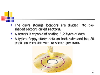 The disk’s storage locations are divided into pie-shaped sections called  sectors . A sectors is capable of holding 512 bytes of data. A typical floppy stores data on both sides and has 80 tracks on each side with 18 sectors per track. 