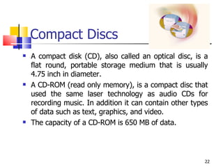 Compact Discs A compact disk (CD), also called an optical disc, is a flat round, portable storage medium that is usually 4.75 inch in diameter.  A CD-ROM (read only memory), is a compact disc that used the same laser technology as audio CDs for recording music. In addition it can contain other types of data such as text, graphics, and video. The capacity of a CD-ROM is 650 MB of data. 