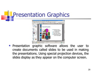 Presentation Graphics Presentation graphic software allows the user to create documents called slides to be used in making the presentations. Using special projection devices, the slides display as they appear on the computer screen. 